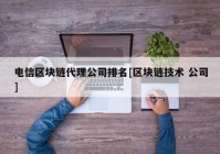 电信区块链代理公司排名[区块链技术 公司]