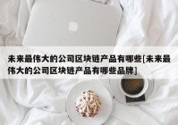 未来最伟大的公司区块链产品有哪些[未来最伟大的公司区块链产品有哪些品牌]