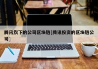 腾讯旗下的公司区块链[腾讯投资的区块链公司]